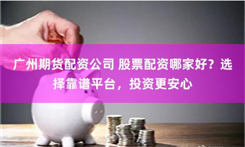 广州期货配资公司 股票配资哪家好？选择靠谱平台，投资更安心
