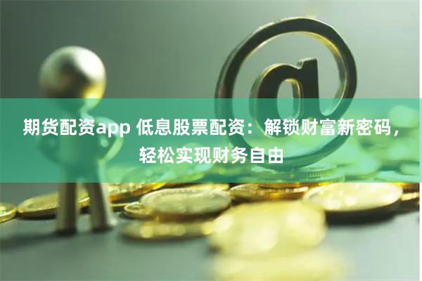 期货配资app 低息股票配资：解锁财富新密码，轻松实现财务自由