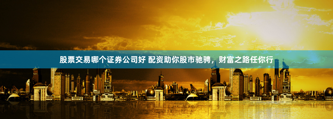 股票交易哪个证券公司好 配资助你股市驰骋，财富之路任你行