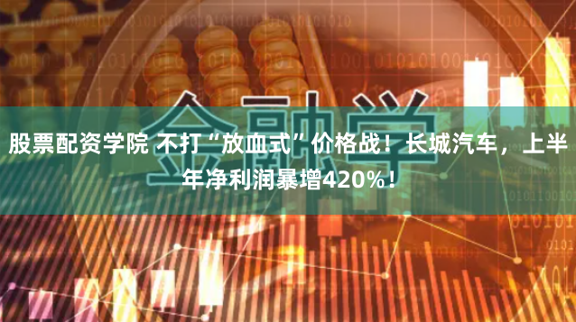 股票配资学院 不打“放血式”价格战！长城汽车，上半年净利润暴增420%！