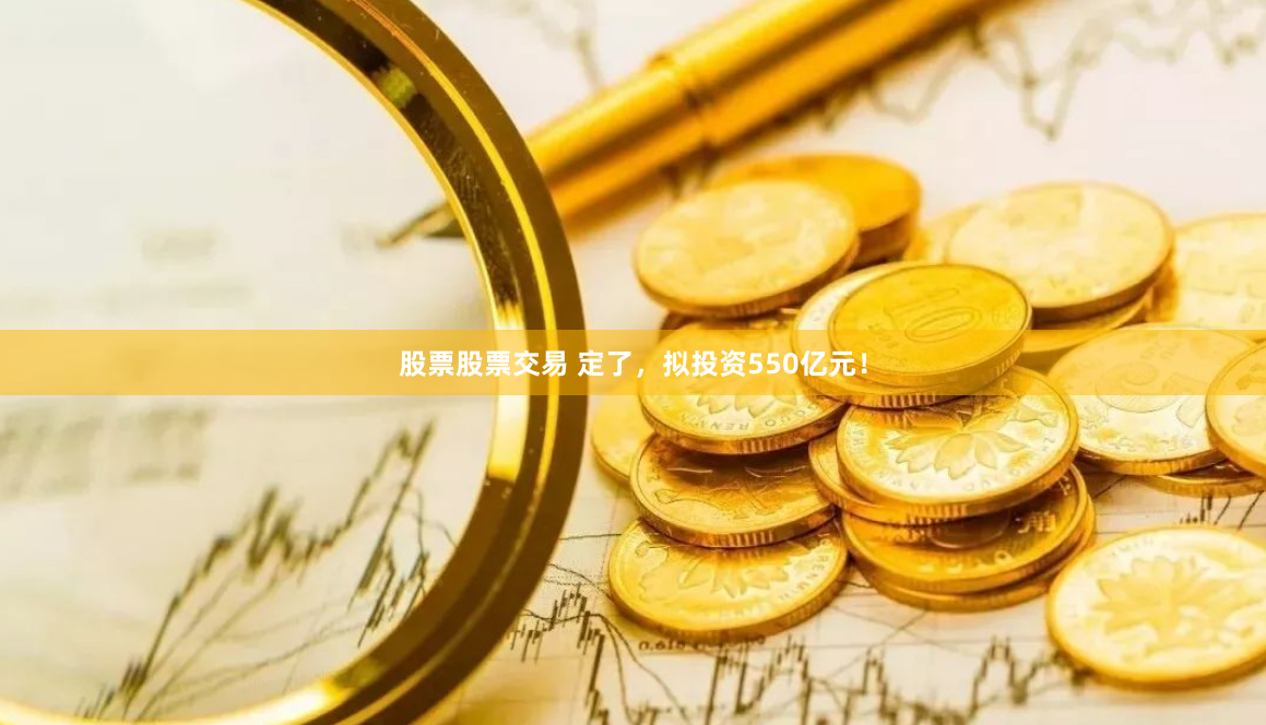 股票股票交易 定了，拟投资550亿元！
