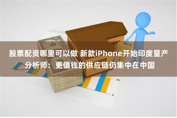 股票配资哪里可以做 新款iPhone开始印度量产 分析师：更值钱的供应链仍集中在中国