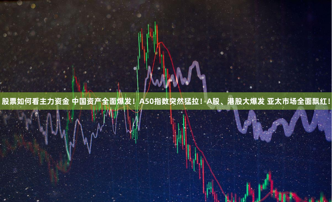 股票如何看主力资金 中国资产全面爆发！A50指数突然猛拉！A股、港股大爆发 亚太市场全面飘红！