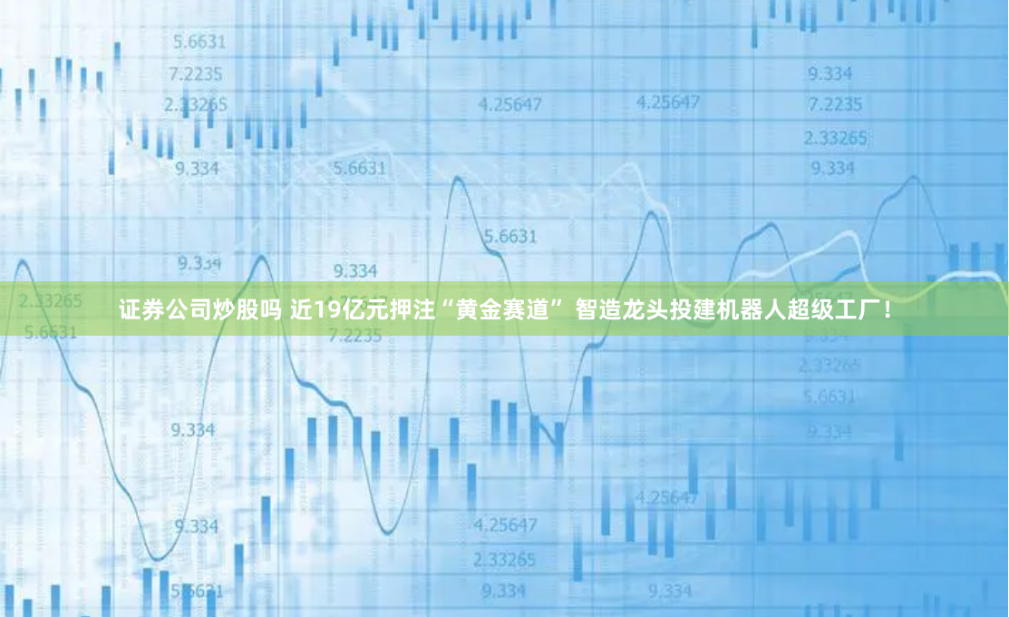 证券公司炒股吗 近19亿元押注“黄金赛道” 智造龙头投建机器人超级工厂！