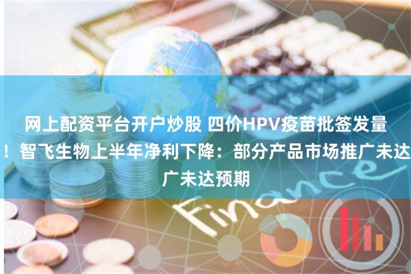 网上配资平台开户炒股 四价HPV疫苗批签发量大降！智飞生物上半年净利下降：部分产品市场推广未达预期