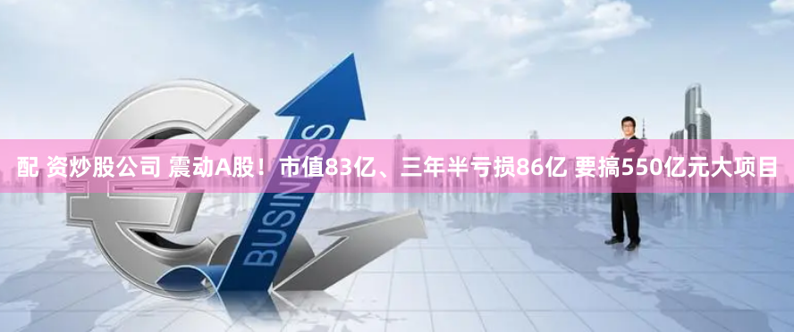 配 资炒股公司 震动A股！市值83亿、三年半亏损86亿 要搞550亿元大项目
