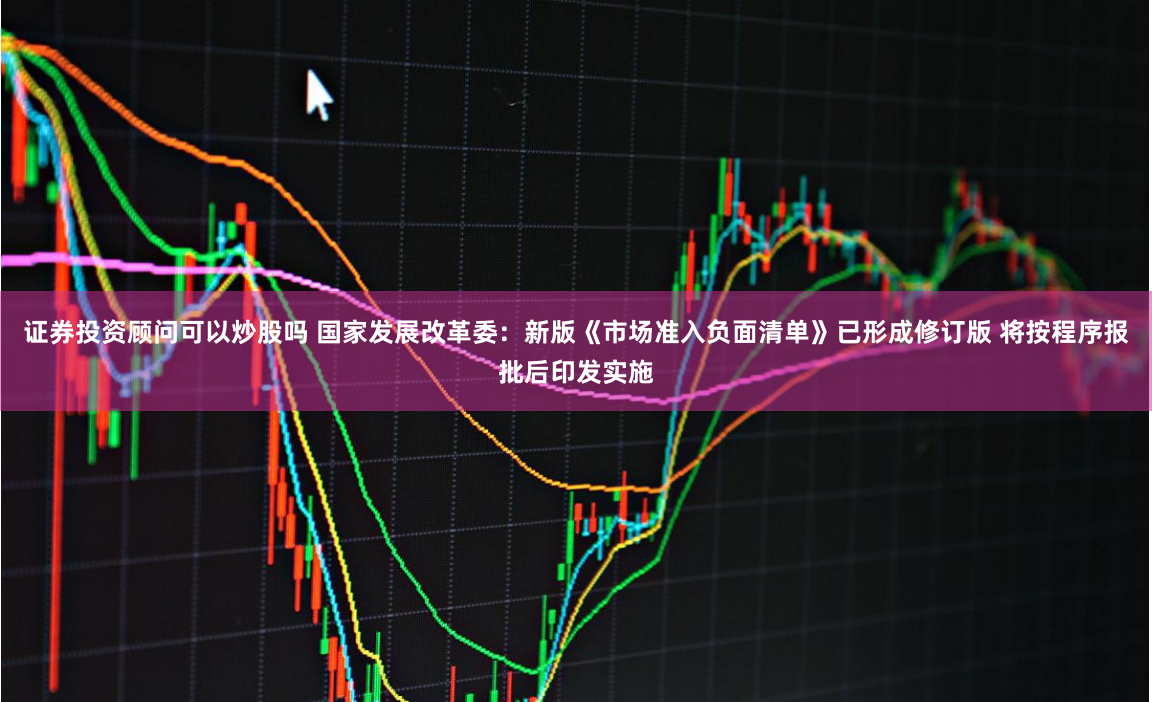 证券投资顾问可以炒股吗 国家发展改革委：新版《市场准入负面清单》已形成修订版 将按程序报批后印发实施