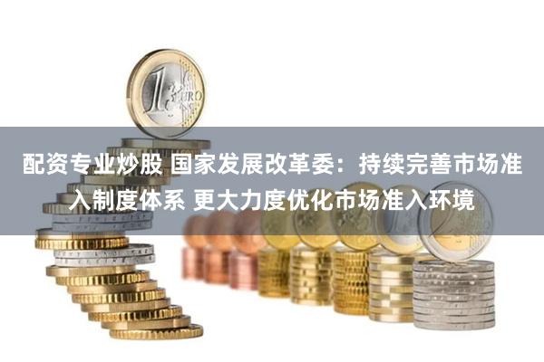 配资专业炒股 国家发展改革委：持续完善市场准入制度体系 更大力度优化市场准入环境