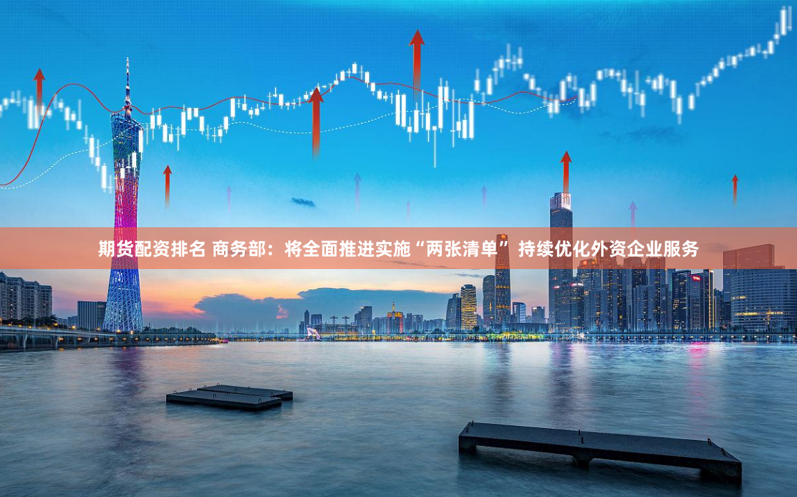 期货配资排名 商务部：将全面推进实施“两张清单” 持续优化外资企业服务