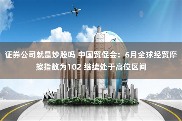 证券公司就是炒股吗 中国贸促会：6月全球经贸摩擦指数为102 继续处于高位区间
