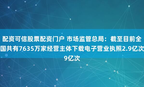 配资可信股票配资门户 市场监管总局：截至目前全国共有7635万家经营主体下载电子营业执照2.9亿次