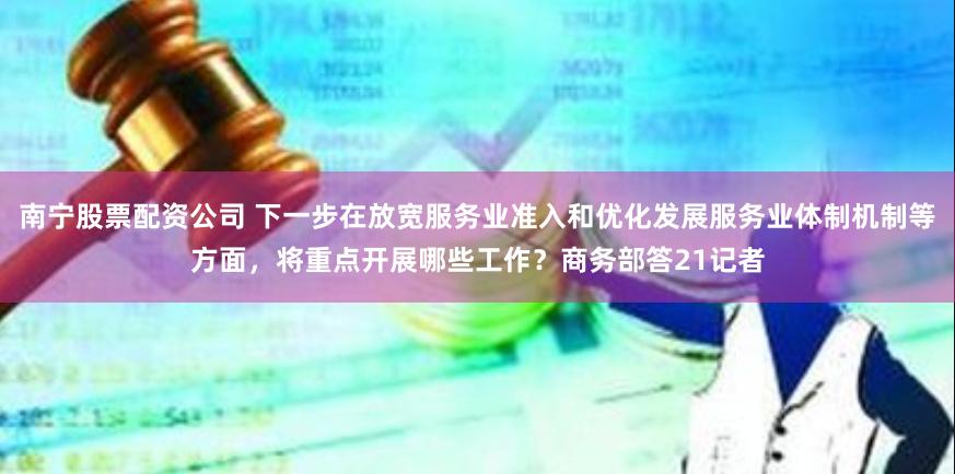 南宁股票配资公司 下一步在放宽服务业准入和优化发展服务业体制机制等方面，将重点开展哪些工作？商务部答21记者