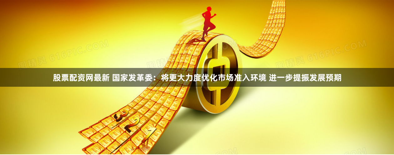 股票配资网最新 国家发革委：将更大力度优化市场准入环境 进一步提振发展预期