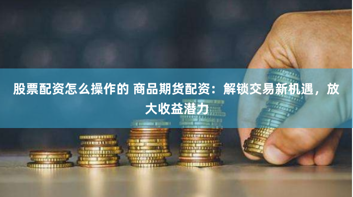 股票配资怎么操作的 商品期货配资：解锁交易新机遇，放大收益潜力