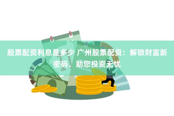 股票配资利息是多少 广州股票配资：解锁财富新密码，助您投资无忧