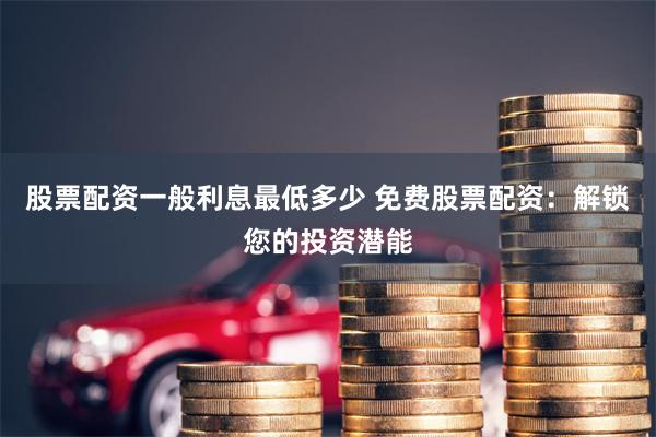 股票配资一般利息最低多少 免费股票配资:解锁您的投资潜能
