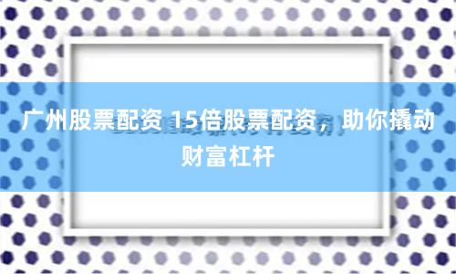 广州股票配资 15倍股票配资，助你撬动财富杠杆