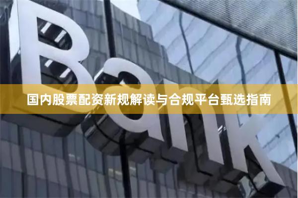 国内股票配资新规解读与合规平台甄选指南